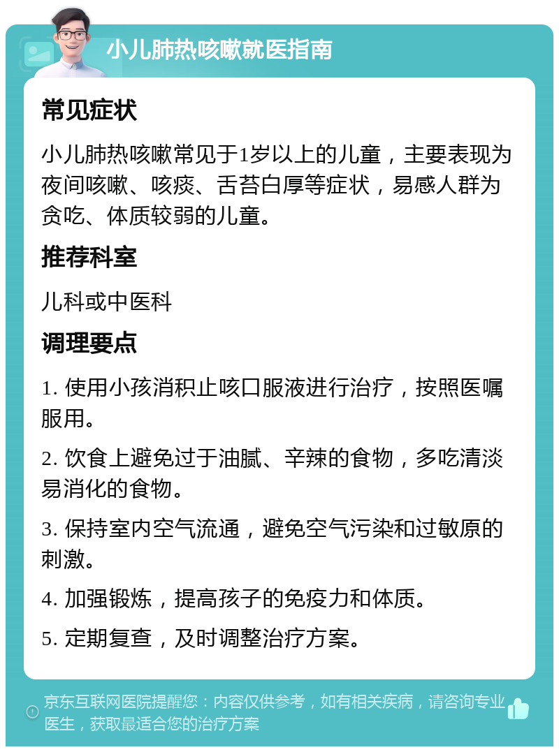 小儿肺热咳嗽就医指南 常见症状 小儿肺热咳嗽常见于1岁以上的儿童，主要表现为夜间咳嗽、咳痰、舌苔白厚等症状，易感人群为贪吃、体质较弱的儿童。 推荐科室 儿科或中医科 调理要点 1. 使用小孩消积止咳口服液进行治疗，按照医嘱服用。 2. 饮食上避免过于油腻、辛辣的食物，多吃清淡易消化的食物。 3. 保持室内空气流通，避免空气污染和过敏原的刺激。 4. 加强锻炼，提高孩子的免疫力和体质。 5. 定期复查，及时调整治疗方案。