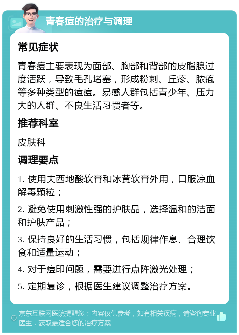 青春痘的治疗与调理 常见症状 青春痘主要表现为面部、胸部和背部的皮脂腺过度活跃，导致毛孔堵塞，形成粉刺、丘疹、脓疱等多种类型的痘痘。易感人群包括青少年、压力大的人群、不良生活习惯者等。 推荐科室 皮肤科 调理要点 1. 使用夫西地酸软膏和冰黄软膏外用，口服凉血解毒颗粒； 2. 避免使用刺激性强的护肤品，选择温和的洁面和护肤产品； 3. 保持良好的生活习惯，包括规律作息、合理饮食和适量运动； 4. 对于痘印问题，需要进行点阵激光处理； 5. 定期复诊，根据医生建议调整治疗方案。