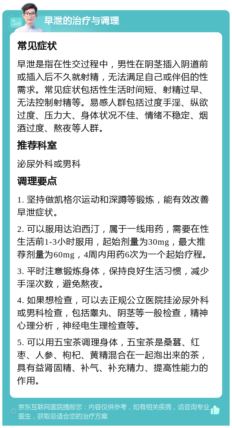 早泄的治疗与调理 常见症状 早泄是指在性交过程中，男性在阴茎插入阴道前或插入后不久就射精，无法满足自己或伴侣的性需求。常见症状包括性生活时间短、射精过早、无法控制射精等。易感人群包括过度手淫、纵欲过度、压力大、身体状况不佳、情绪不稳定、烟酒过度、熬夜等人群。 推荐科室 泌尿外科或男科 调理要点 1. 坚持做凯格尔运动和深蹲等锻炼，能有效改善早泄症状。 2. 可以服用达泊西汀，属于一线用药，需要在性生活前1-3小时服用，起始剂量为30mg，最大推荐剂量为60mg，4周内用药6次为一个起始疗程。 3. 平时注意锻炼身体，保持良好生活习惯，减少手淫次数，避免熬夜。 4. 如果想检查，可以去正规公立医院挂泌尿外科或男科检查，包括睾丸、阴茎等一般检查，精神心理分析，神经电生理检查等。 5. 可以用五宝茶调理身体，五宝茶是桑葚、红枣、人参、枸杞、黄精混合在一起泡出来的茶，具有益肾固精、补气、补充精力、提高性能力的作用。