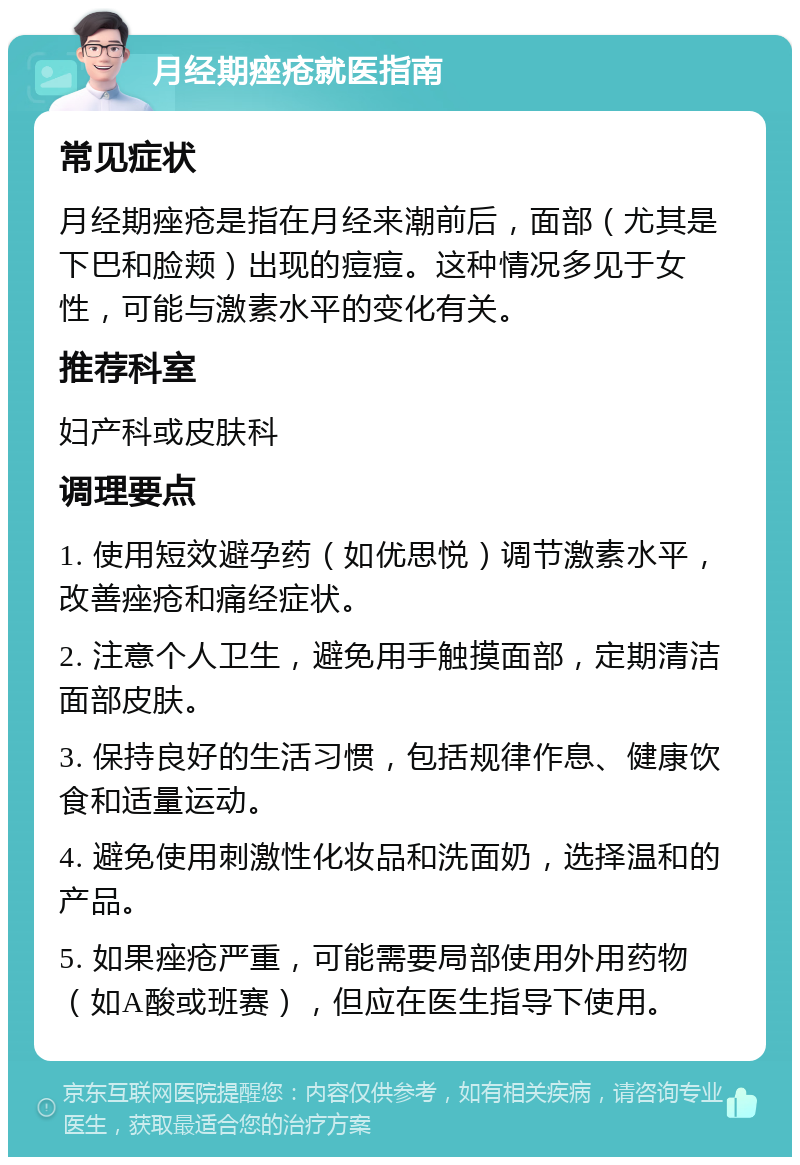 月经期痤疮就医指南 常见症状 月经期痤疮是指在月经来潮前后，面部（尤其是下巴和脸颊）出现的痘痘。这种情况多见于女性，可能与激素水平的变化有关。 推荐科室 妇产科或皮肤科 调理要点 1. 使用短效避孕药（如优思悦）调节激素水平，改善痤疮和痛经症状。 2. 注意个人卫生，避免用手触摸面部，定期清洁面部皮肤。 3. 保持良好的生活习惯，包括规律作息、健康饮食和适量运动。 4. 避免使用刺激性化妆品和洗面奶，选择温和的产品。 5. 如果痤疮严重，可能需要局部使用外用药物（如A酸或班赛），但应在医生指导下使用。