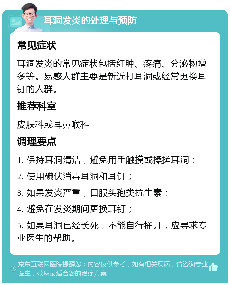 耳洞发炎的处理与预防 常见症状 耳洞发炎的常见症状包括红肿、疼痛、分泌物增多等。易感人群主要是新近打耳洞或经常更换耳钉的人群。 推荐科室 皮肤科或耳鼻喉科 调理要点 1. 保持耳洞清洁，避免用手触摸或揉搓耳洞； 2. 使用碘伏消毒耳洞和耳钉； 3. 如果发炎严重，口服头孢类抗生素； 4. 避免在发炎期间更换耳钉； 5. 如果耳洞已经长死，不能自行捅开，应寻求专业医生的帮助。