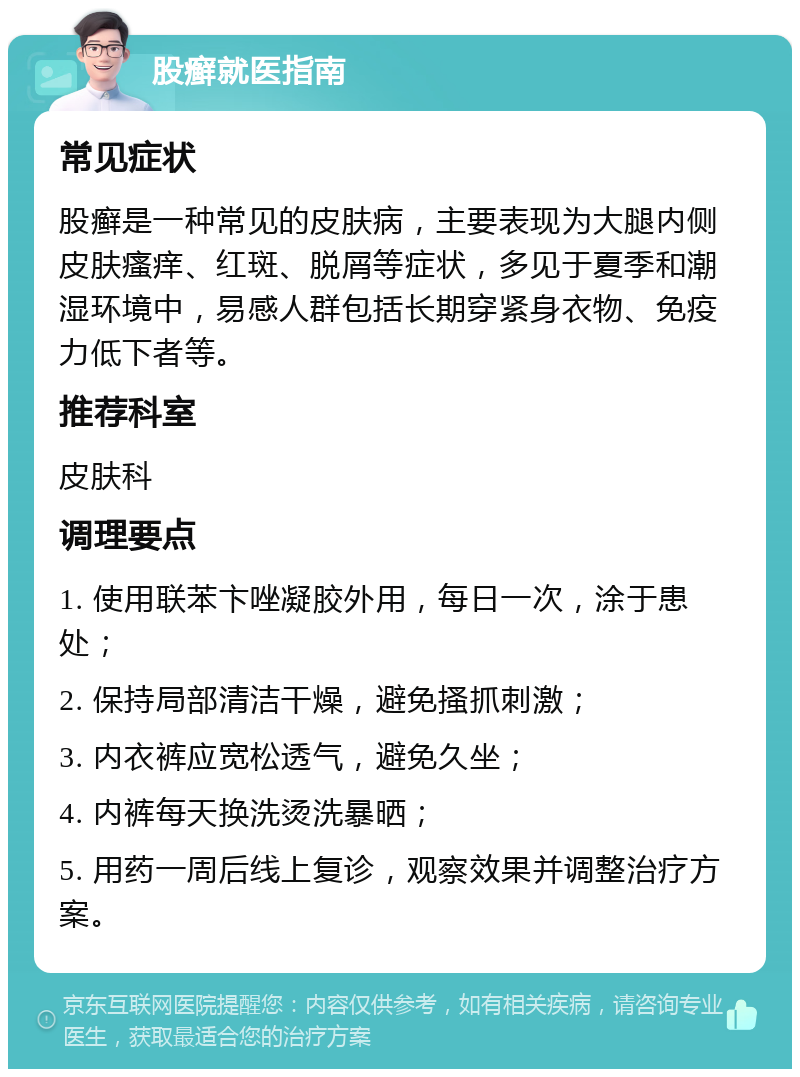 股癣就医指南 常见症状 股癣是一种常见的皮肤病，主要表现为大腿内侧皮肤瘙痒、红斑、脱屑等症状，多见于夏季和潮湿环境中，易感人群包括长期穿紧身衣物、免疫力低下者等。 推荐科室 皮肤科 调理要点 1. 使用联苯卞唑凝胶外用，每日一次，涂于患处； 2. 保持局部清洁干燥，避免搔抓刺激； 3. 内衣裤应宽松透气，避免久坐； 4. 内裤每天换洗烫洗暴晒； 5. 用药一周后线上复诊，观察效果并调整治疗方案。