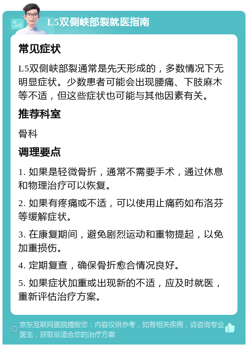 L5双侧峡部裂就医指南 常见症状 L5双侧峡部裂通常是先天形成的，多数情况下无明显症状。少数患者可能会出现腰痛、下肢麻木等不适，但这些症状也可能与其他因素有关。 推荐科室 骨科 调理要点 1. 如果是轻微骨折，通常不需要手术，通过休息和物理治疗可以恢复。 2. 如果有疼痛或不适，可以使用止痛药如布洛芬等缓解症状。 3. 在康复期间，避免剧烈运动和重物提起，以免加重损伤。 4. 定期复查，确保骨折愈合情况良好。 5. 如果症状加重或出现新的不适，应及时就医，重新评估治疗方案。