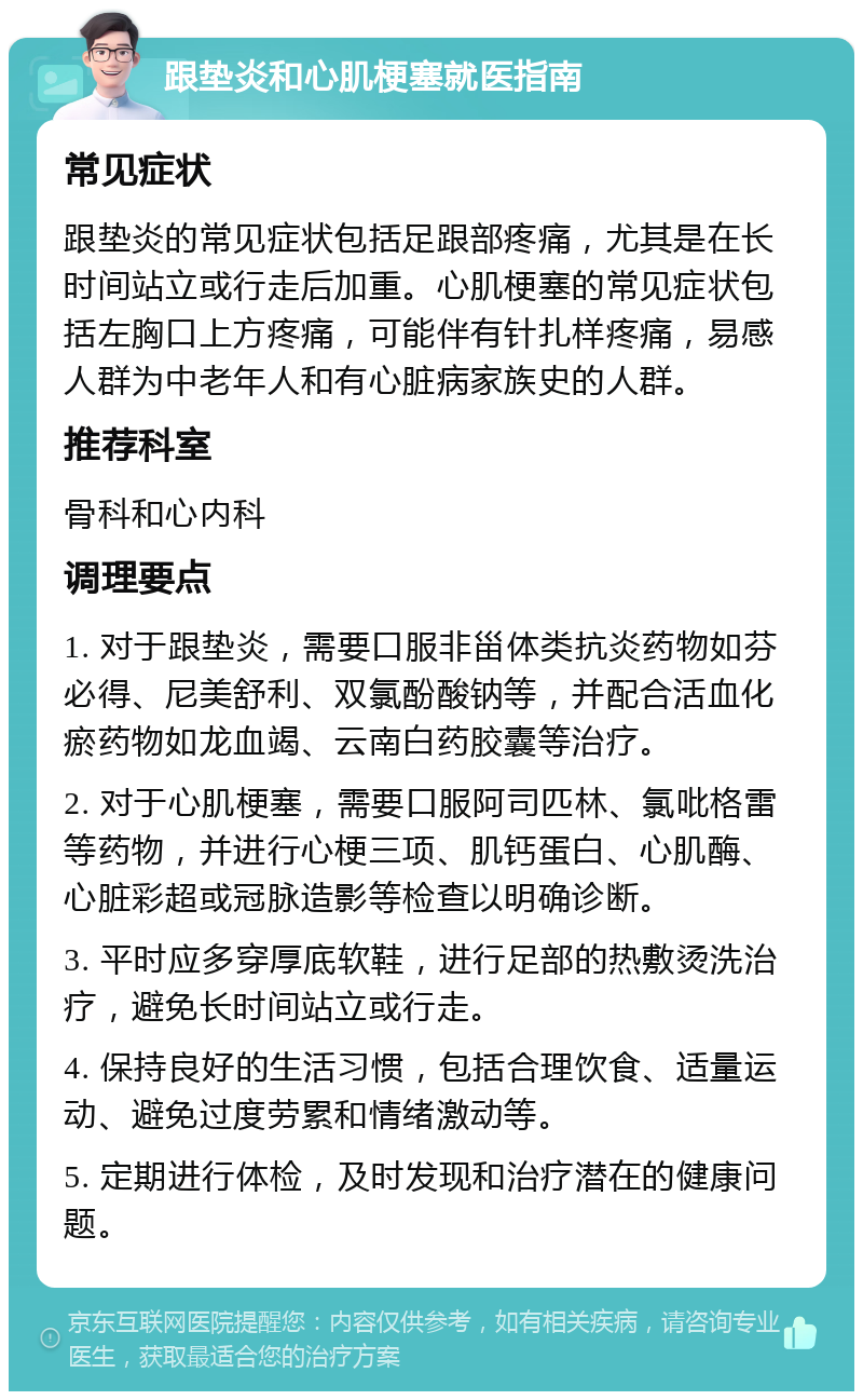 跟垫炎和心肌梗塞就医指南 常见症状 跟垫炎的常见症状包括足跟部疼痛，尤其是在长时间站立或行走后加重。心肌梗塞的常见症状包括左胸口上方疼痛，可能伴有针扎样疼痛，易感人群为中老年人和有心脏病家族史的人群。 推荐科室 骨科和心内科 调理要点 1. 对于跟垫炎，需要口服非甾体类抗炎药物如芬必得、尼美舒利、双氯酚酸钠等，并配合活血化瘀药物如龙血竭、云南白药胶囊等治疗。 2. 对于心肌梗塞，需要口服阿司匹林、氯吡格雷等药物，并进行心梗三项、肌钙蛋白、心肌酶、心脏彩超或冠脉造影等检查以明确诊断。 3. 平时应多穿厚底软鞋，进行足部的热敷烫洗治疗，避免长时间站立或行走。 4. 保持良好的生活习惯，包括合理饮食、适量运动、避免过度劳累和情绪激动等。 5. 定期进行体检，及时发现和治疗潜在的健康问题。