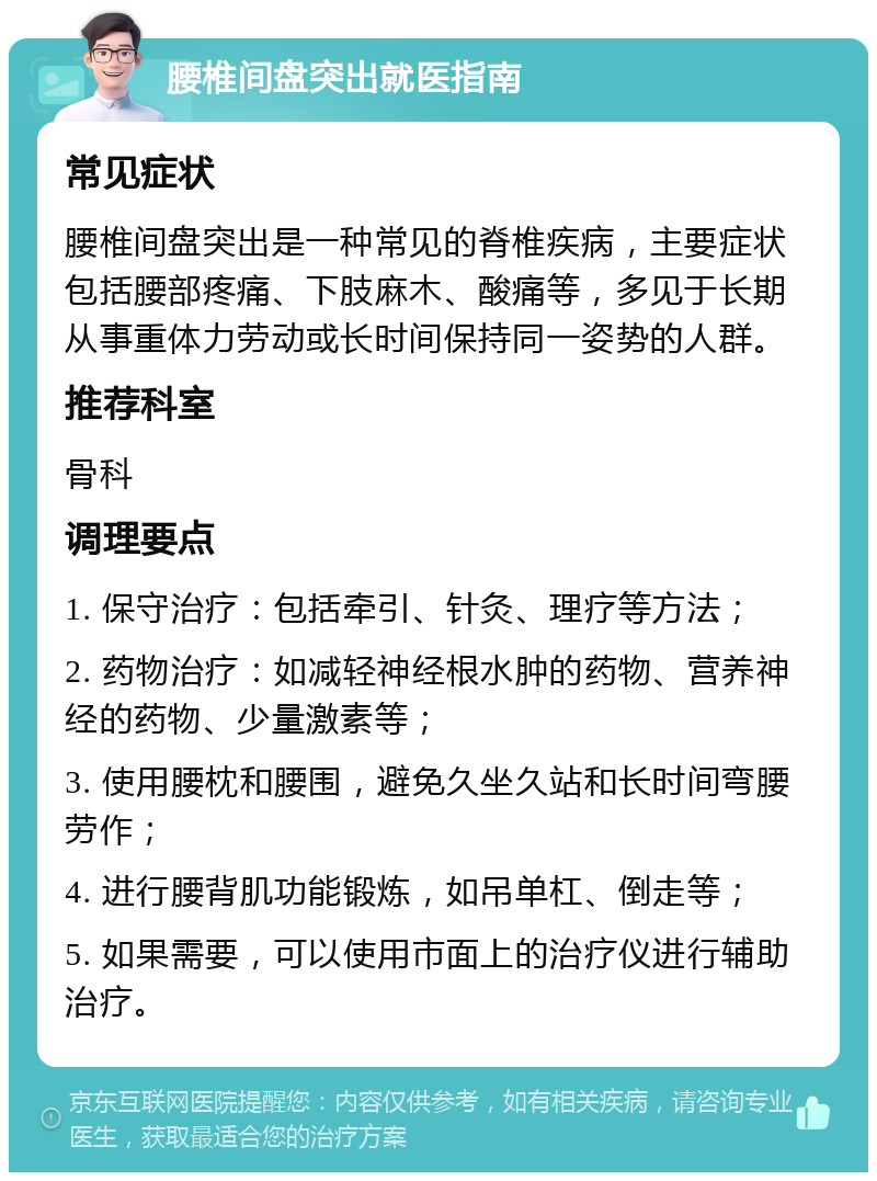 腰椎间盘突出就医指南 常见症状 腰椎间盘突出是一种常见的脊椎疾病，主要症状包括腰部疼痛、下肢麻木、酸痛等，多见于长期从事重体力劳动或长时间保持同一姿势的人群。 推荐科室 骨科 调理要点 1. 保守治疗：包括牵引、针灸、理疗等方法； 2. 药物治疗：如减轻神经根水肿的药物、营养神经的药物、少量激素等； 3. 使用腰枕和腰围，避免久坐久站和长时间弯腰劳作； 4. 进行腰背肌功能锻炼，如吊单杠、倒走等； 5. 如果需要，可以使用市面上的治疗仪进行辅助治疗。