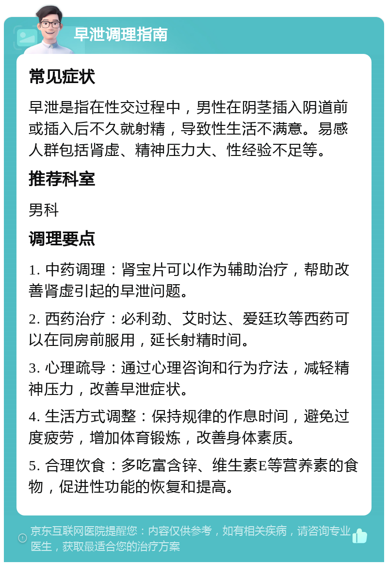 早泄调理指南 常见症状 早泄是指在性交过程中，男性在阴茎插入阴道前或插入后不久就射精，导致性生活不满意。易感人群包括肾虚、精神压力大、性经验不足等。 推荐科室 男科 调理要点 1. 中药调理：肾宝片可以作为辅助治疗，帮助改善肾虚引起的早泄问题。 2. 西药治疗：必利劲、艾时达、爱廷玖等西药可以在同房前服用，延长射精时间。 3. 心理疏导：通过心理咨询和行为疗法，减轻精神压力，改善早泄症状。 4. 生活方式调整：保持规律的作息时间，避免过度疲劳，增加体育锻炼，改善身体素质。 5. 合理饮食：多吃富含锌、维生素E等营养素的食物，促进性功能的恢复和提高。