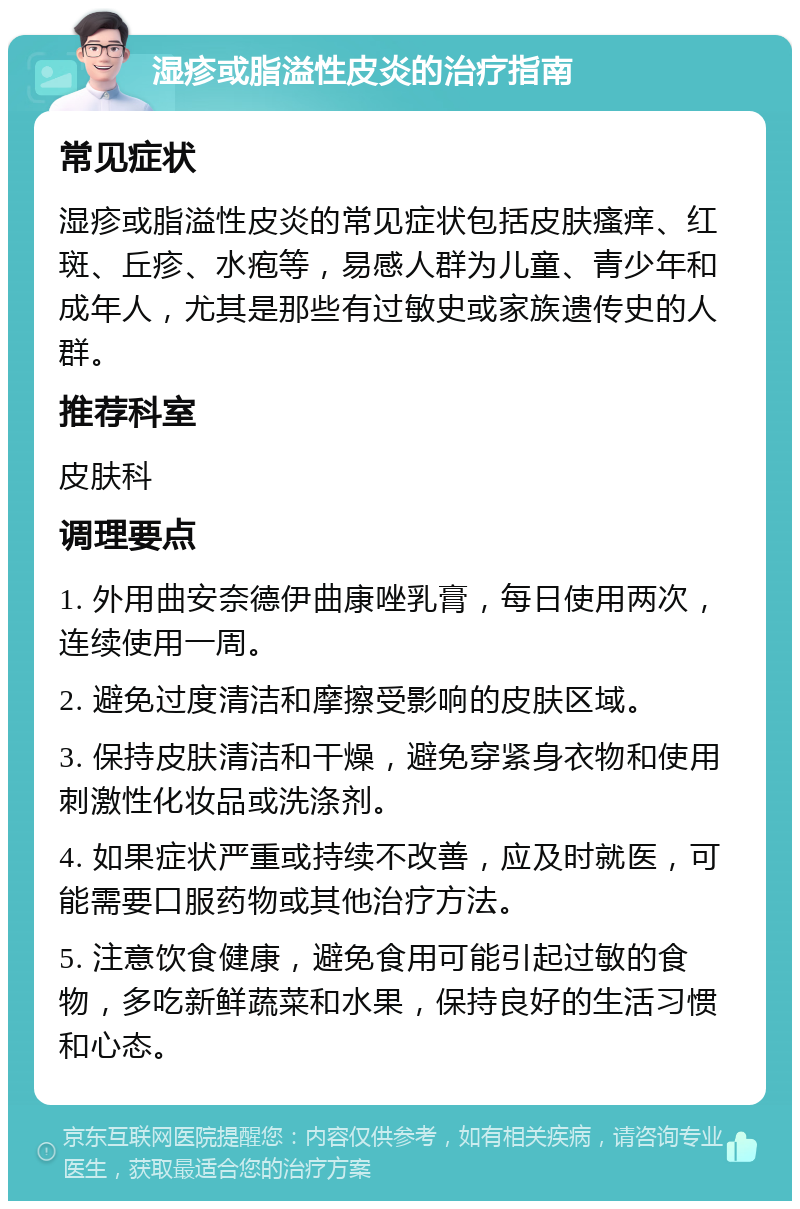 湿疹或脂溢性皮炎的治疗指南 常见症状 湿疹或脂溢性皮炎的常见症状包括皮肤瘙痒、红斑、丘疹、水疱等，易感人群为儿童、青少年和成年人，尤其是那些有过敏史或家族遗传史的人群。 推荐科室 皮肤科 调理要点 1. 外用曲安奈德伊曲康唑乳膏，每日使用两次，连续使用一周。 2. 避免过度清洁和摩擦受影响的皮肤区域。 3. 保持皮肤清洁和干燥，避免穿紧身衣物和使用刺激性化妆品或洗涤剂。 4. 如果症状严重或持续不改善，应及时就医，可能需要口服药物或其他治疗方法。 5. 注意饮食健康，避免食用可能引起过敏的食物，多吃新鲜蔬菜和水果，保持良好的生活习惯和心态。