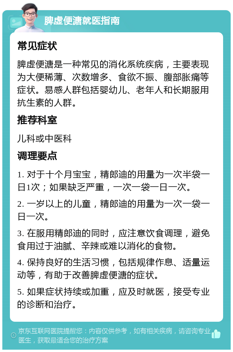 脾虚便溏就医指南 常见症状 脾虚便溏是一种常见的消化系统疾病，主要表现为大便稀薄、次数增多、食欲不振、腹部胀痛等症状。易感人群包括婴幼儿、老年人和长期服用抗生素的人群。 推荐科室 儿科或中医科 调理要点 1. 对于十个月宝宝，精郎迪的用量为一次半袋一日1次；如果缺乏严重，一次一袋一日一次。 2. 一岁以上的儿童，精郎迪的用量为一次一袋一日一次。 3. 在服用精郎迪的同时，应注意饮食调理，避免食用过于油腻、辛辣或难以消化的食物。 4. 保持良好的生活习惯，包括规律作息、适量运动等，有助于改善脾虚便溏的症状。 5. 如果症状持续或加重，应及时就医，接受专业的诊断和治疗。