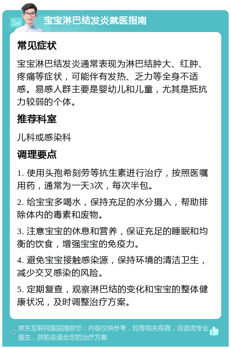 宝宝淋巴结发炎就医指南 常见症状 宝宝淋巴结发炎通常表现为淋巴结肿大、红肿、疼痛等症状，可能伴有发热、乏力等全身不适感。易感人群主要是婴幼儿和儿童，尤其是抵抗力较弱的个体。 推荐科室 儿科或感染科 调理要点 1. 使用头孢希刻劳等抗生素进行治疗，按照医嘱用药，通常为一天3次，每次半包。 2. 给宝宝多喝水，保持充足的水分摄入，帮助排除体内的毒素和废物。 3. 注意宝宝的休息和营养，保证充足的睡眠和均衡的饮食，增强宝宝的免疫力。 4. 避免宝宝接触感染源，保持环境的清洁卫生，减少交叉感染的风险。 5. 定期复查，观察淋巴结的变化和宝宝的整体健康状况，及时调整治疗方案。