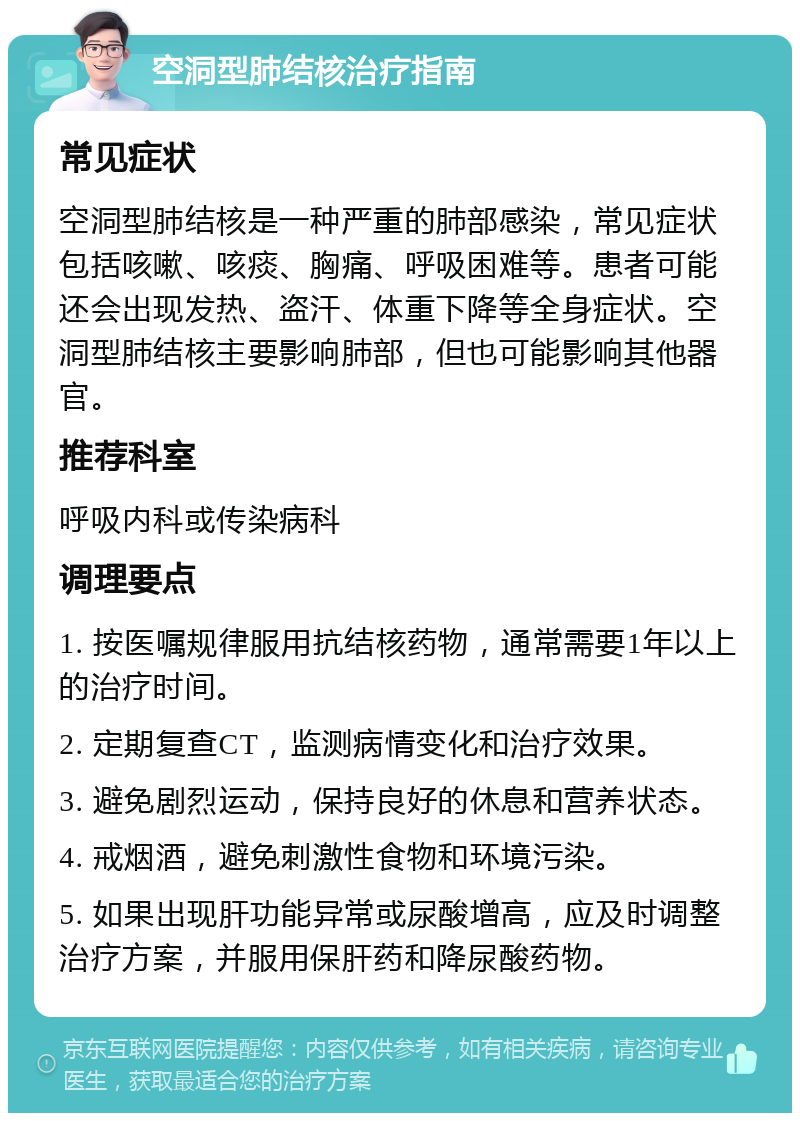 空洞型肺结核治疗指南 常见症状 空洞型肺结核是一种严重的肺部感染，常见症状包括咳嗽、咳痰、胸痛、呼吸困难等。患者可能还会出现发热、盗汗、体重下降等全身症状。空洞型肺结核主要影响肺部，但也可能影响其他器官。 推荐科室 呼吸内科或传染病科 调理要点 1. 按医嘱规律服用抗结核药物，通常需要1年以上的治疗时间。 2. 定期复查CT，监测病情变化和治疗效果。 3. 避免剧烈运动，保持良好的休息和营养状态。 4. 戒烟酒，避免刺激性食物和环境污染。 5. 如果出现肝功能异常或尿酸增高，应及时调整治疗方案，并服用保肝药和降尿酸药物。