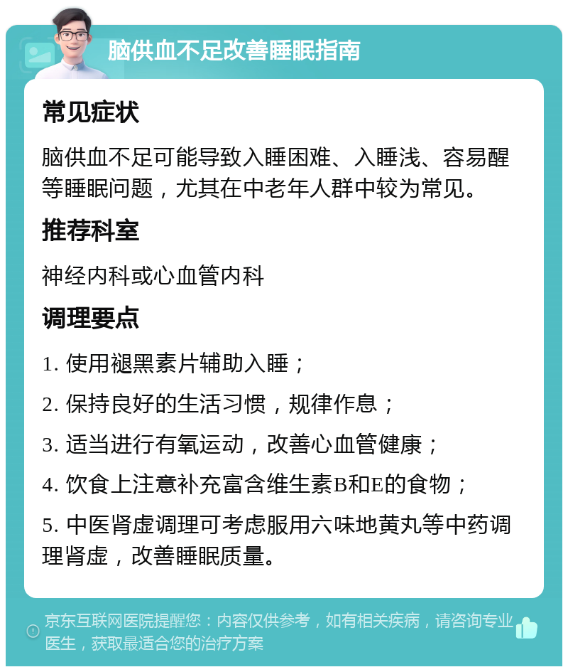 脑供血不足改善睡眠指南 常见症状 脑供血不足可能导致入睡困难、入睡浅、容易醒等睡眠问题，尤其在中老年人群中较为常见。 推荐科室 神经内科或心血管内科 调理要点 1. 使用褪黑素片辅助入睡； 2. 保持良好的生活习惯，规律作息； 3. 适当进行有氧运动，改善心血管健康； 4. 饮食上注意补充富含维生素B和E的食物； 5. 中医肾虚调理可考虑服用六味地黄丸等中药调理肾虚，改善睡眠质量。