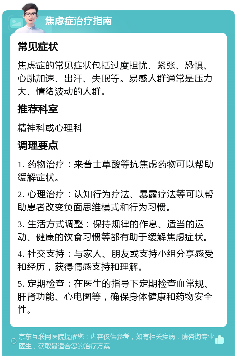 焦虑症治疗指南 常见症状 焦虑症的常见症状包括过度担忧、紧张、恐惧、心跳加速、出汗、失眠等。易感人群通常是压力大、情绪波动的人群。 推荐科室 精神科或心理科 调理要点 1. 药物治疗：来普士草酸等抗焦虑药物可以帮助缓解症状。 2. 心理治疗：认知行为疗法、暴露疗法等可以帮助患者改变负面思维模式和行为习惯。 3. 生活方式调整：保持规律的作息、适当的运动、健康的饮食习惯等都有助于缓解焦虑症状。 4. 社交支持：与家人、朋友或支持小组分享感受和经历，获得情感支持和理解。 5. 定期检查：在医生的指导下定期检查血常规、肝肾功能、心电图等，确保身体健康和药物安全性。