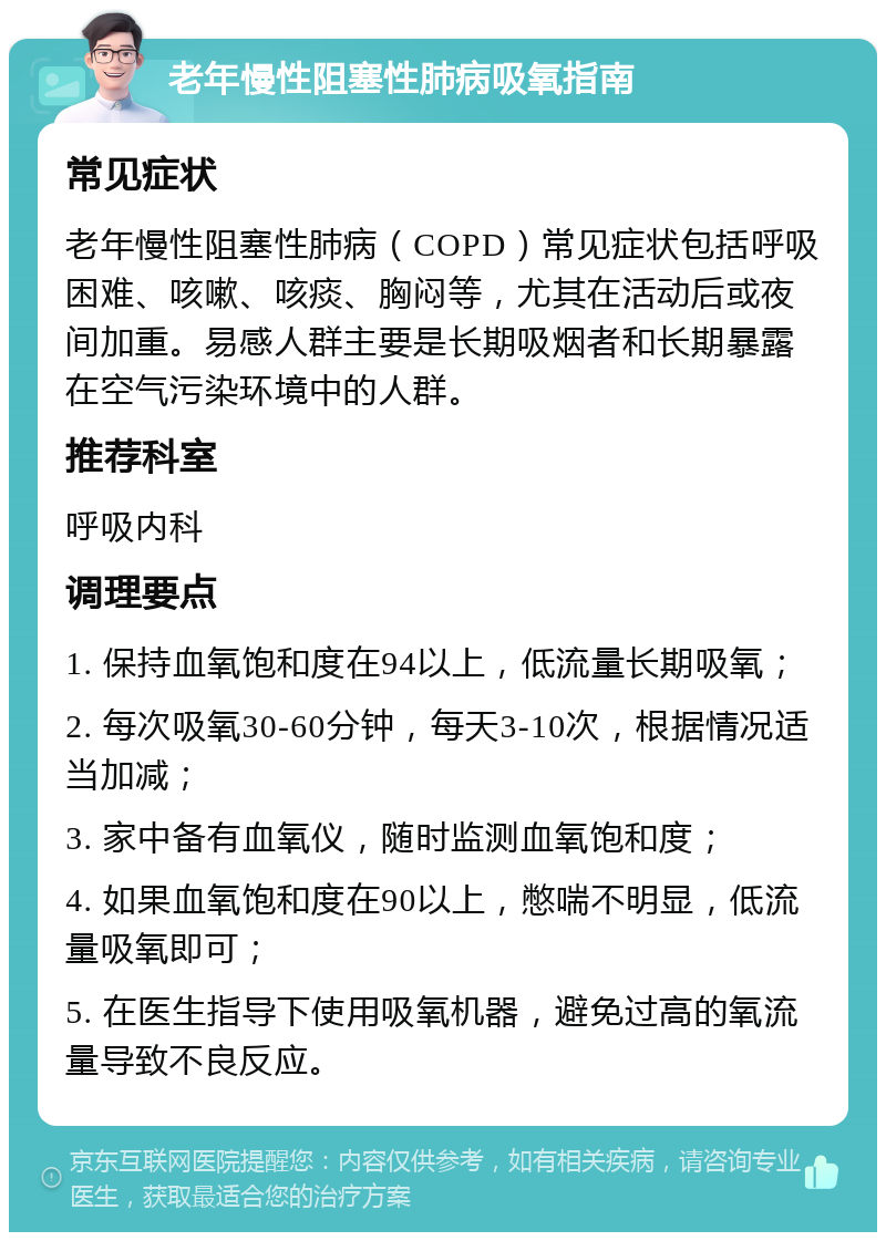 老年慢性阻塞性肺病吸氧指南 常见症状 老年慢性阻塞性肺病（COPD）常见症状包括呼吸困难、咳嗽、咳痰、胸闷等，尤其在活动后或夜间加重。易感人群主要是长期吸烟者和长期暴露在空气污染环境中的人群。 推荐科室 呼吸内科 调理要点 1. 保持血氧饱和度在94以上，低流量长期吸氧； 2. 每次吸氧30-60分钟，每天3-10次，根据情况适当加减； 3. 家中备有血氧仪，随时监测血氧饱和度； 4. 如果血氧饱和度在90以上，憋喘不明显，低流量吸氧即可； 5. 在医生指导下使用吸氧机器，避免过高的氧流量导致不良反应。