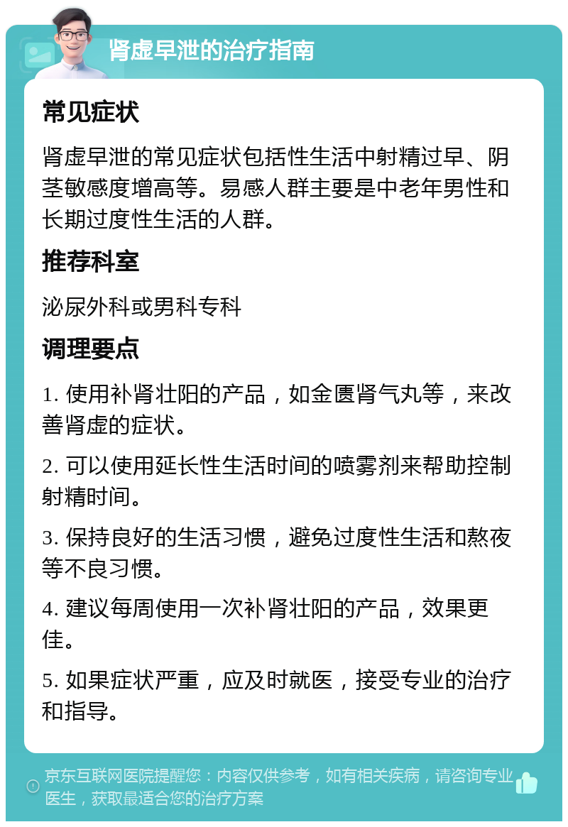 肾虚早泄的治疗指南 常见症状 肾虚早泄的常见症状包括性生活中射精过早、阴茎敏感度增高等。易感人群主要是中老年男性和长期过度性生活的人群。 推荐科室 泌尿外科或男科专科 调理要点 1. 使用补肾壮阳的产品，如金匮肾气丸等，来改善肾虚的症状。 2. 可以使用延长性生活时间的喷雾剂来帮助控制射精时间。 3. 保持良好的生活习惯，避免过度性生活和熬夜等不良习惯。 4. 建议每周使用一次补肾壮阳的产品，效果更佳。 5. 如果症状严重，应及时就医，接受专业的治疗和指导。