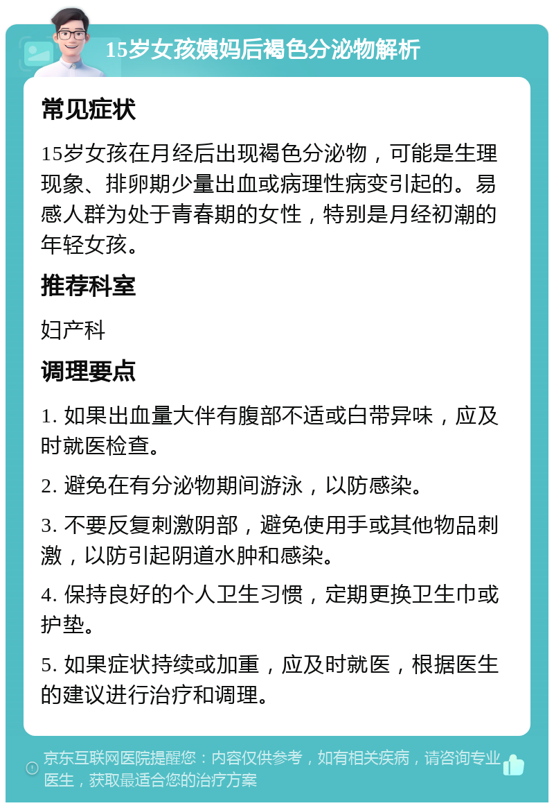 15岁女孩姨妈后褐色分泌物解析 常见症状 15岁女孩在月经后出现褐色分泌物，可能是生理现象、排卵期少量出血或病理性病变引起的。易感人群为处于青春期的女性，特别是月经初潮的年轻女孩。 推荐科室 妇产科 调理要点 1. 如果出血量大伴有腹部不适或白带异味，应及时就医检查。 2. 避免在有分泌物期间游泳，以防感染。 3. 不要反复刺激阴部，避免使用手或其他物品刺激，以防引起阴道水肿和感染。 4. 保持良好的个人卫生习惯，定期更换卫生巾或护垫。 5. 如果症状持续或加重，应及时就医，根据医生的建议进行治疗和调理。