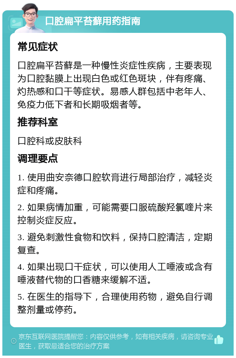 口腔扁平苔藓用药指南 常见症状 口腔扁平苔藓是一种慢性炎症性疾病，主要表现为口腔黏膜上出现白色或红色斑块，伴有疼痛、灼热感和口干等症状。易感人群包括中老年人、免疫力低下者和长期吸烟者等。 推荐科室 口腔科或皮肤科 调理要点 1. 使用曲安奈德口腔软膏进行局部治疗，减轻炎症和疼痛。 2. 如果病情加重，可能需要口服硫酸羟氯喹片来控制炎症反应。 3. 避免刺激性食物和饮料，保持口腔清洁，定期复查。 4. 如果出现口干症状，可以使用人工唾液或含有唾液替代物的口香糖来缓解不适。 5. 在医生的指导下，合理使用药物，避免自行调整剂量或停药。