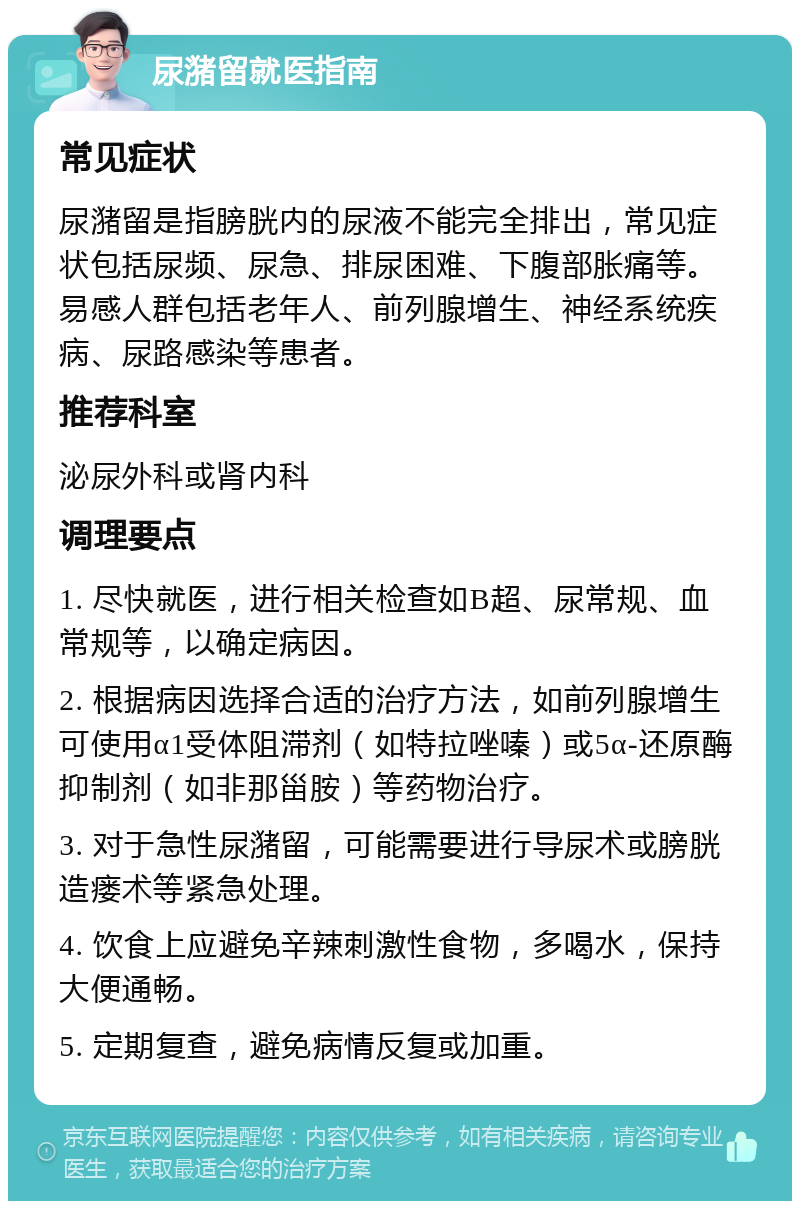 尿潴留就医指南 常见症状 尿潴留是指膀胱内的尿液不能完全排出，常见症状包括尿频、尿急、排尿困难、下腹部胀痛等。易感人群包括老年人、前列腺增生、神经系统疾病、尿路感染等患者。 推荐科室 泌尿外科或肾内科 调理要点 1. 尽快就医，进行相关检查如B超、尿常规、血常规等，以确定病因。 2. 根据病因选择合适的治疗方法，如前列腺增生可使用α1受体阻滞剂（如特拉唑嗪）或5α-还原酶抑制剂（如非那甾胺）等药物治疗。 3. 对于急性尿潴留，可能需要进行导尿术或膀胱造瘘术等紧急处理。 4. 饮食上应避免辛辣刺激性食物，多喝水，保持大便通畅。 5. 定期复查，避免病情反复或加重。