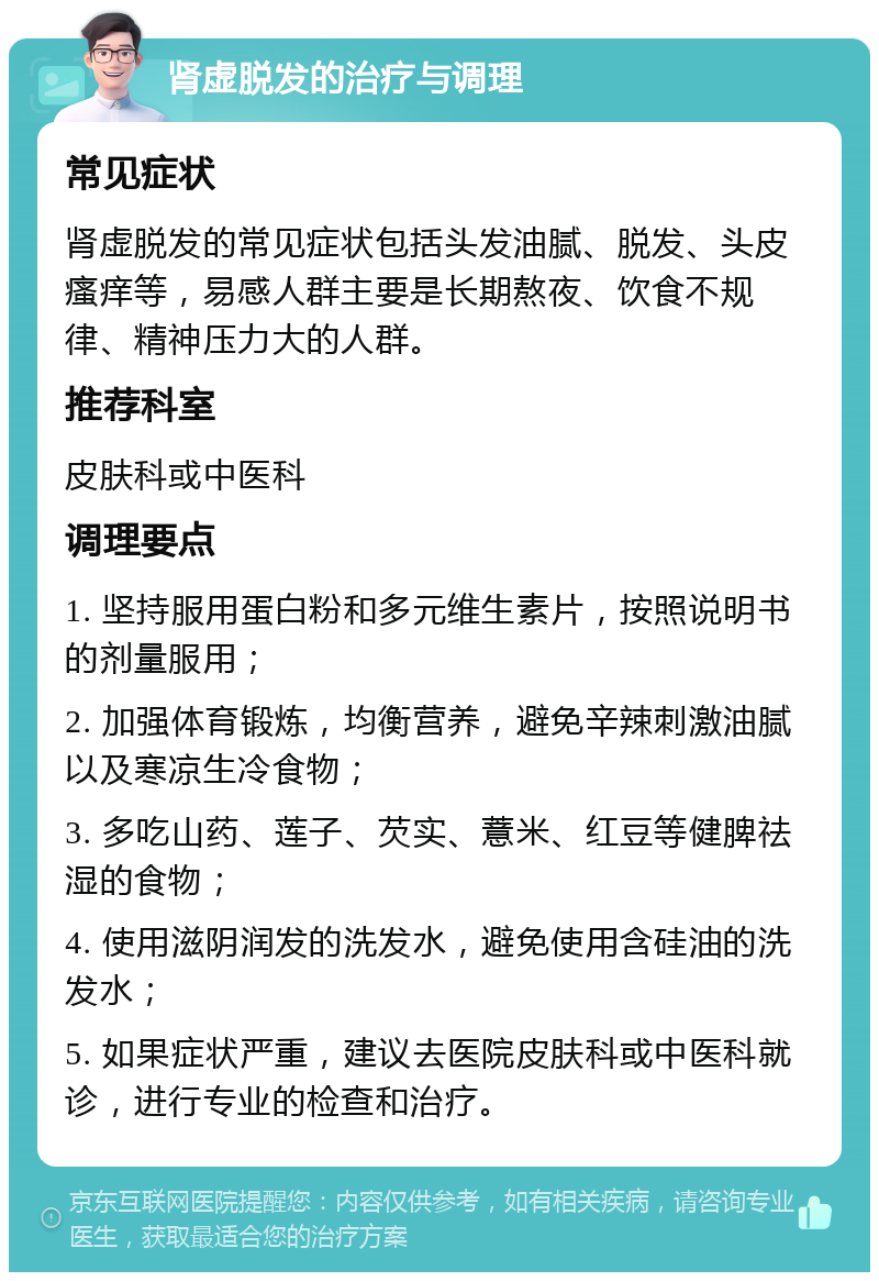 肾虚脱发的治疗与调理 常见症状 肾虚脱发的常见症状包括头发油腻、脱发、头皮瘙痒等，易感人群主要是长期熬夜、饮食不规律、精神压力大的人群。 推荐科室 皮肤科或中医科 调理要点 1. 坚持服用蛋白粉和多元维生素片，按照说明书的剂量服用； 2. 加强体育锻炼，均衡营养，避免辛辣刺激油腻以及寒凉生冷食物； 3. 多吃山药、莲子、芡实、薏米、红豆等健脾祛湿的食物； 4. 使用滋阴润发的洗发水，避免使用含硅油的洗发水； 5. 如果症状严重，建议去医院皮肤科或中医科就诊，进行专业的检查和治疗。