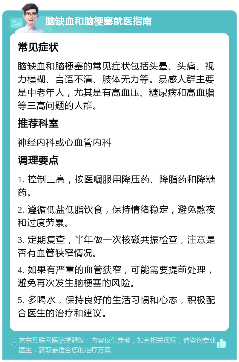 脑缺血和脑梗塞就医指南 常见症状 脑缺血和脑梗塞的常见症状包括头晕、头痛、视力模糊、言语不清、肢体无力等。易感人群主要是中老年人，尤其是有高血压、糖尿病和高血脂等三高问题的人群。 推荐科室 神经内科或心血管内科 调理要点 1. 控制三高，按医嘱服用降压药、降脂药和降糖药。 2. 遵循低盐低脂饮食，保持情绪稳定，避免熬夜和过度劳累。 3. 定期复查，半年做一次核磁共振检查，注意是否有血管狭窄情况。 4. 如果有严重的血管狭窄，可能需要提前处理，避免再次发生脑梗塞的风险。 5. 多喝水，保持良好的生活习惯和心态，积极配合医生的治疗和建议。