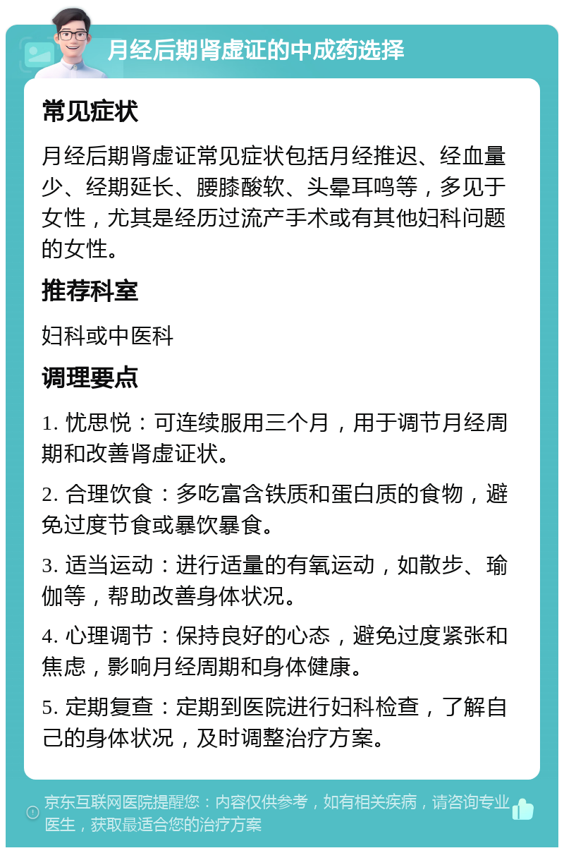 月经后期肾虚证的中成药选择 常见症状 月经后期肾虚证常见症状包括月经推迟、经血量少、经期延长、腰膝酸软、头晕耳鸣等，多见于女性，尤其是经历过流产手术或有其他妇科问题的女性。 推荐科室 妇科或中医科 调理要点 1. 忧思悦：可连续服用三个月，用于调节月经周期和改善肾虚证状。 2. 合理饮食：多吃富含铁质和蛋白质的食物，避免过度节食或暴饮暴食。 3. 适当运动：进行适量的有氧运动，如散步、瑜伽等，帮助改善身体状况。 4. 心理调节：保持良好的心态，避免过度紧张和焦虑，影响月经周期和身体健康。 5. 定期复查：定期到医院进行妇科检查，了解自己的身体状况，及时调整治疗方案。