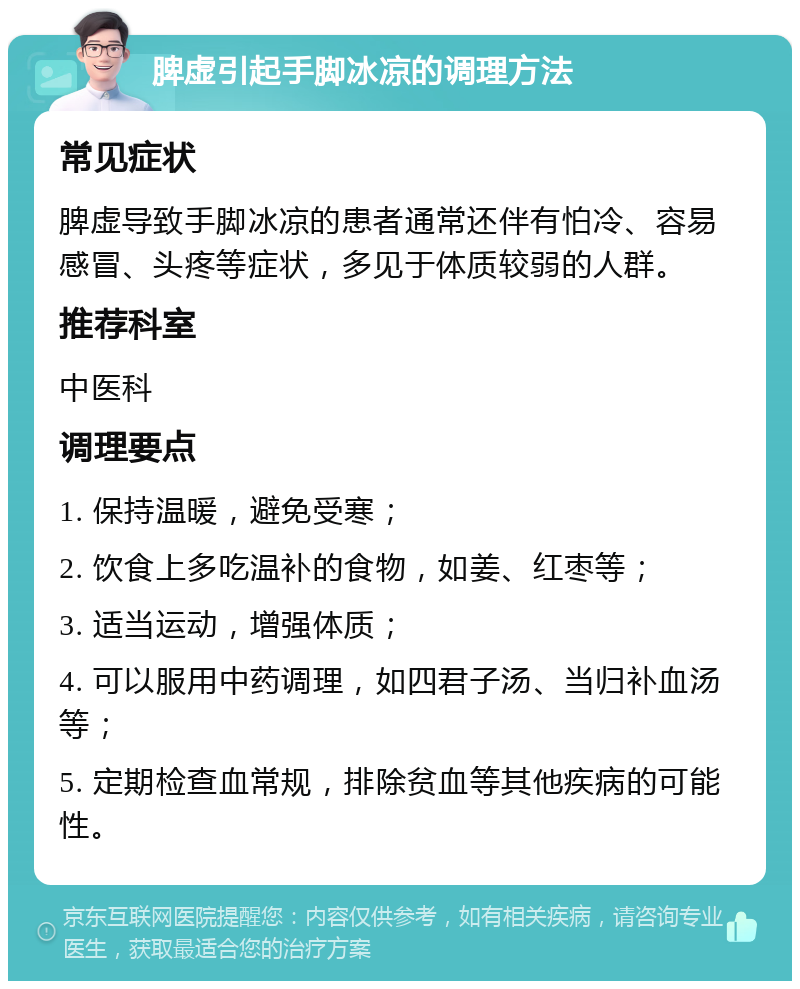 脾虚引起手脚冰凉的调理方法 常见症状 脾虚导致手脚冰凉的患者通常还伴有怕冷、容易感冒、头疼等症状，多见于体质较弱的人群。 推荐科室 中医科 调理要点 1. 保持温暖，避免受寒； 2. 饮食上多吃温补的食物，如姜、红枣等； 3. 适当运动，增强体质； 4. 可以服用中药调理，如四君子汤、当归补血汤等； 5. 定期检查血常规，排除贫血等其他疾病的可能性。