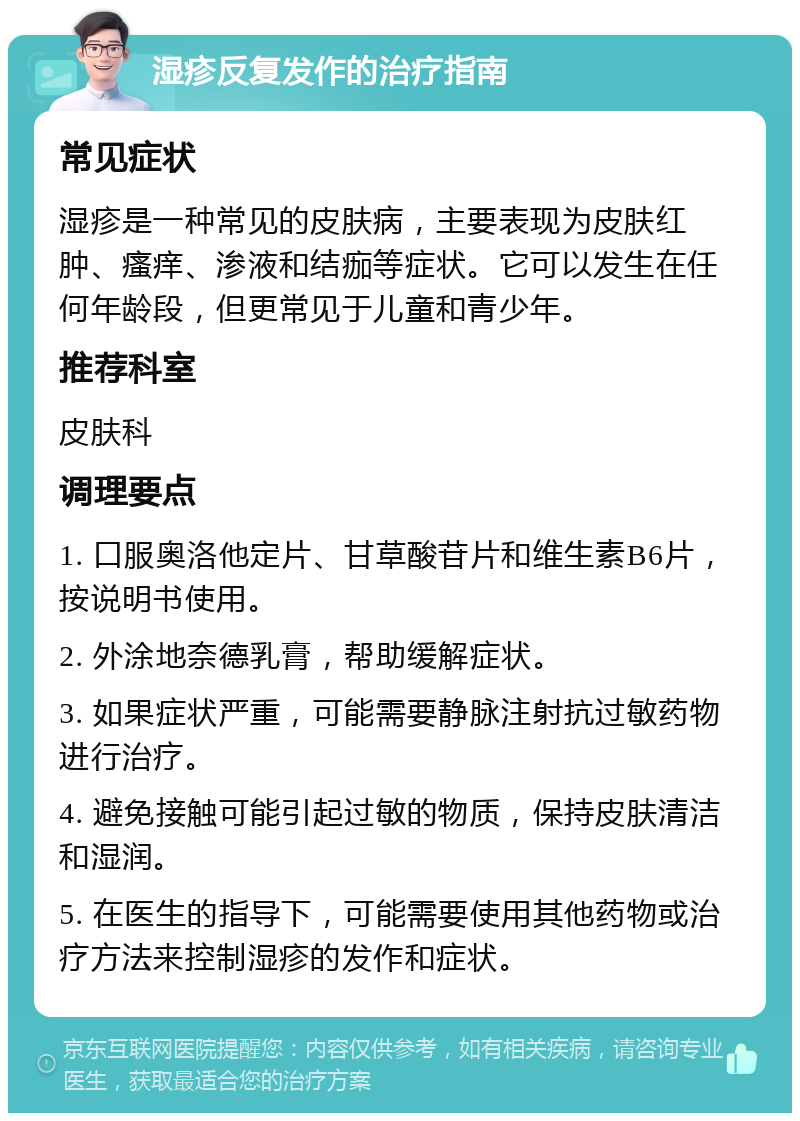 湿疹反复发作的治疗指南 常见症状 湿疹是一种常见的皮肤病，主要表现为皮肤红肿、瘙痒、渗液和结痂等症状。它可以发生在任何年龄段，但更常见于儿童和青少年。 推荐科室 皮肤科 调理要点 1. 口服奥洛他定片、甘草酸苷片和维生素B6片，按说明书使用。 2. 外涂地奈德乳膏，帮助缓解症状。 3. 如果症状严重，可能需要静脉注射抗过敏药物进行治疗。 4. 避免接触可能引起过敏的物质，保持皮肤清洁和湿润。 5. 在医生的指导下，可能需要使用其他药物或治疗方法来控制湿疹的发作和症状。