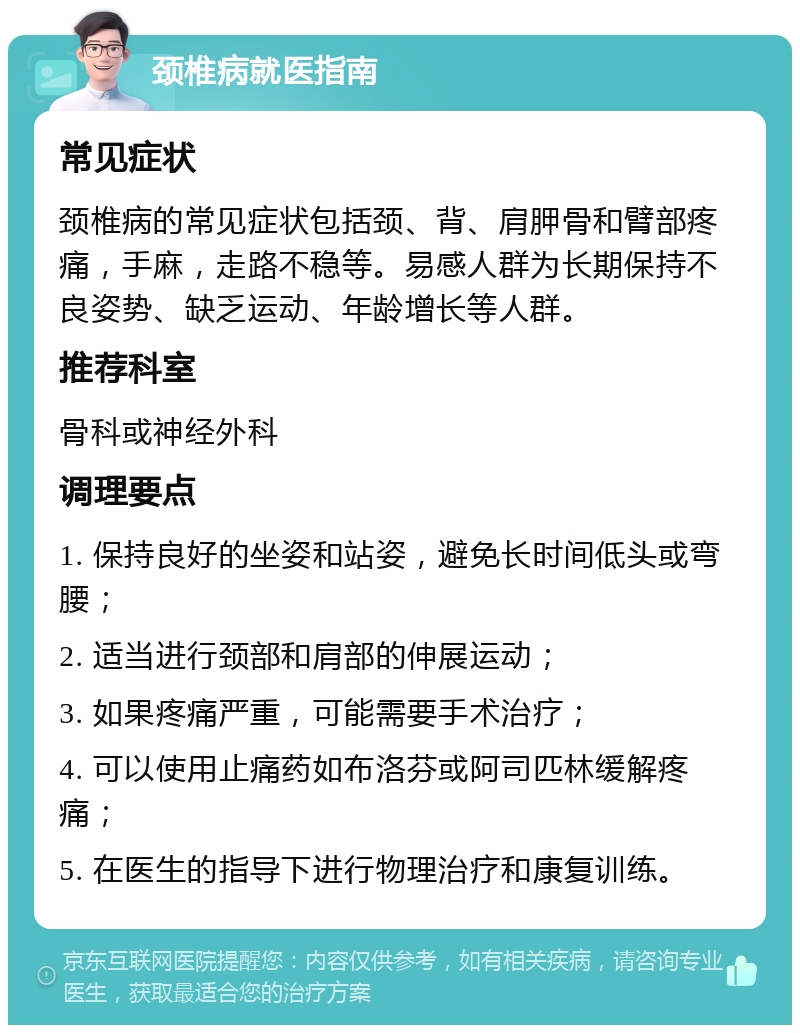 颈椎病就医指南 常见症状 颈椎病的常见症状包括颈、背、肩胛骨和臂部疼痛，手麻，走路不稳等。易感人群为长期保持不良姿势、缺乏运动、年龄增长等人群。 推荐科室 骨科或神经外科 调理要点 1. 保持良好的坐姿和站姿，避免长时间低头或弯腰； 2. 适当进行颈部和肩部的伸展运动； 3. 如果疼痛严重，可能需要手术治疗； 4. 可以使用止痛药如布洛芬或阿司匹林缓解疼痛； 5. 在医生的指导下进行物理治疗和康复训练。