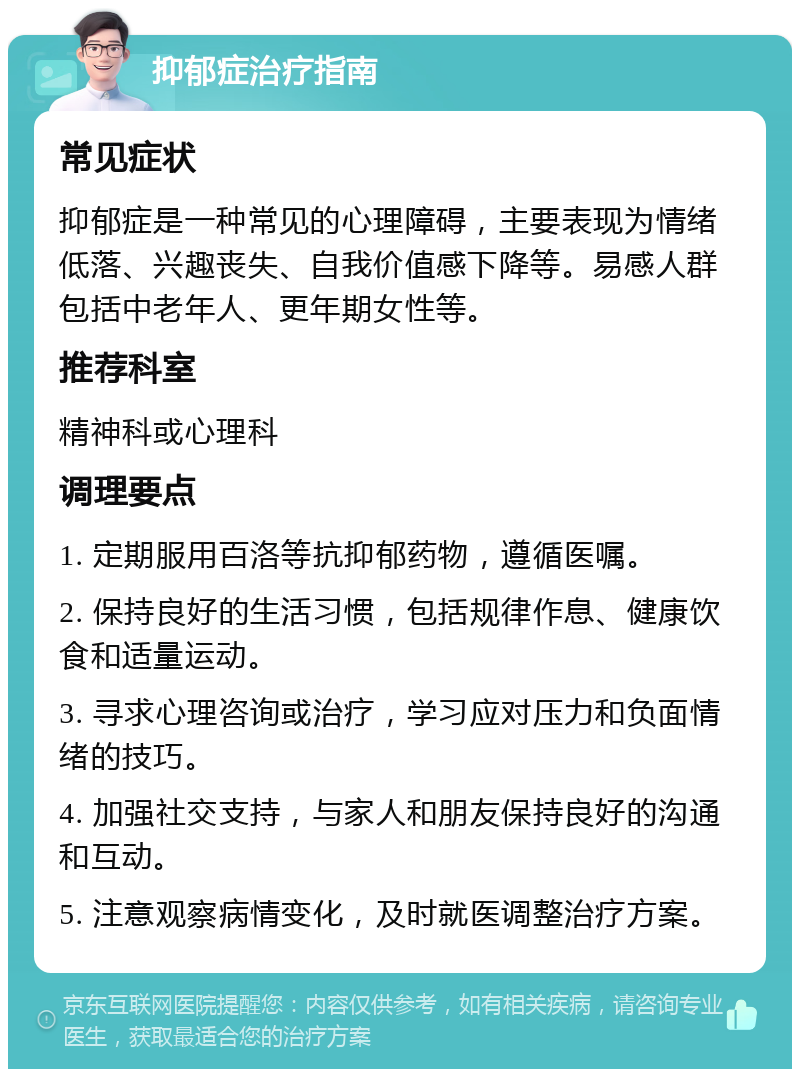 抑郁症治疗指南 常见症状 抑郁症是一种常见的心理障碍，主要表现为情绪低落、兴趣丧失、自我价值感下降等。易感人群包括中老年人、更年期女性等。 推荐科室 精神科或心理科 调理要点 1. 定期服用百洛等抗抑郁药物，遵循医嘱。 2. 保持良好的生活习惯，包括规律作息、健康饮食和适量运动。 3. 寻求心理咨询或治疗，学习应对压力和负面情绪的技巧。 4. 加强社交支持，与家人和朋友保持良好的沟通和互动。 5. 注意观察病情变化，及时就医调整治疗方案。