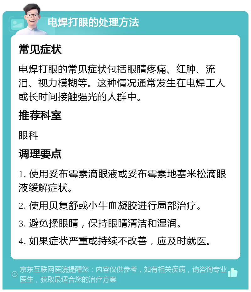 电焊打眼的处理方法 常见症状 电焊打眼的常见症状包括眼睛疼痛、红肿、流泪、视力模糊等。这种情况通常发生在电焊工人或长时间接触强光的人群中。 推荐科室 眼科 调理要点 1. 使用妥布霉素滴眼液或妥布霉素地塞米松滴眼液缓解症状。 2. 使用贝复舒或小牛血凝胶进行局部治疗。 3. 避免揉眼睛，保持眼睛清洁和湿润。 4. 如果症状严重或持续不改善，应及时就医。