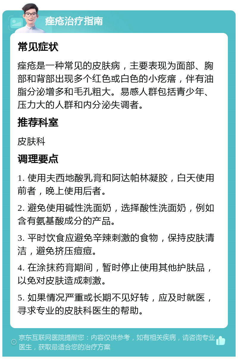 痤疮治疗指南 常见症状 痤疮是一种常见的皮肤病，主要表现为面部、胸部和背部出现多个红色或白色的小疙瘩，伴有油脂分泌增多和毛孔粗大。易感人群包括青少年、压力大的人群和内分泌失调者。 推荐科室 皮肤科 调理要点 1. 使用夫西地酸乳膏和阿达帕林凝胶，白天使用前者，晚上使用后者。 2. 避免使用碱性洗面奶，选择酸性洗面奶，例如含有氨基酸成分的产品。 3. 平时饮食应避免辛辣刺激的食物，保持皮肤清洁，避免挤压痘痘。 4. 在涂抹药膏期间，暂时停止使用其他护肤品，以免对皮肤造成刺激。 5. 如果情况严重或长期不见好转，应及时就医，寻求专业的皮肤科医生的帮助。