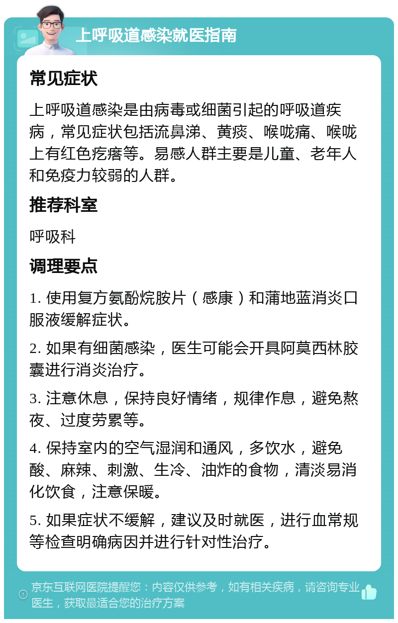 上呼吸道感染就医指南 常见症状 上呼吸道感染是由病毒或细菌引起的呼吸道疾病，常见症状包括流鼻涕、黄痰、喉咙痛、喉咙上有红色疙瘩等。易感人群主要是儿童、老年人和免疫力较弱的人群。 推荐科室 呼吸科 调理要点 1. 使用复方氨酚烷胺片（感康）和蒲地蓝消炎口服液缓解症状。 2. 如果有细菌感染，医生可能会开具阿莫西林胶囊进行消炎治疗。 3. 注意休息，保持良好情绪，规律作息，避免熬夜、过度劳累等。 4. 保持室内的空气湿润和通风，多饮水，避免酸、麻辣、刺激、生冷、油炸的食物，清淡易消化饮食，注意保暖。 5. 如果症状不缓解，建议及时就医，进行血常规等检查明确病因并进行针对性治疗。