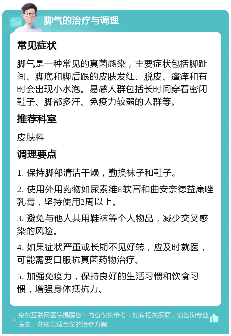 脚气的治疗与调理 常见症状 脚气是一种常见的真菌感染，主要症状包括脚趾间、脚底和脚后跟的皮肤发红、脱皮、瘙痒和有时会出现小水泡。易感人群包括长时间穿着密闭鞋子、脚部多汗、免疫力较弱的人群等。 推荐科室 皮肤科 调理要点 1. 保持脚部清洁干燥，勤换袜子和鞋子。 2. 使用外用药物如尿素维E软膏和曲安奈德益康唑乳膏，坚持使用2周以上。 3. 避免与他人共用鞋袜等个人物品，减少交叉感染的风险。 4. 如果症状严重或长期不见好转，应及时就医，可能需要口服抗真菌药物治疗。 5. 加强免疫力，保持良好的生活习惯和饮食习惯，增强身体抵抗力。