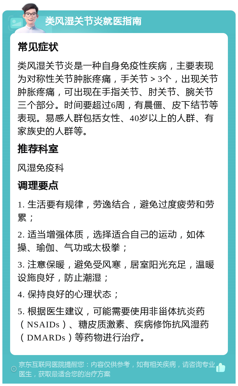 类风湿关节炎就医指南 常见症状 类风湿关节炎是一种自身免疫性疾病，主要表现为对称性关节肿胀疼痛，手关节＞3个，出现关节肿胀疼痛，可出现在手指关节、肘关节、腕关节三个部分。时间要超过6周，有晨僵、皮下结节等表现。易感人群包括女性、40岁以上的人群、有家族史的人群等。 推荐科室 风湿免疫科 调理要点 1. 生活要有规律，劳逸结合，避免过度疲劳和劳累； 2. 适当增强体质，选择适合自己的运动，如体操、瑜伽、气功或太极拳； 3. 注意保暖，避免受风寒，居室阳光充足，温暖设施良好，防止潮湿； 4. 保持良好的心理状态； 5. 根据医生建议，可能需要使用非甾体抗炎药（NSAIDs）、糖皮质激素、疾病修饰抗风湿药（DMARDs）等药物进行治疗。