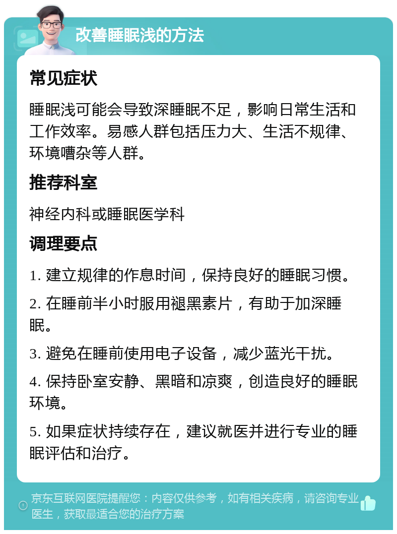 改善睡眠浅的方法 常见症状 睡眠浅可能会导致深睡眠不足，影响日常生活和工作效率。易感人群包括压力大、生活不规律、环境嘈杂等人群。 推荐科室 神经内科或睡眠医学科 调理要点 1. 建立规律的作息时间，保持良好的睡眠习惯。 2. 在睡前半小时服用褪黑素片，有助于加深睡眠。 3. 避免在睡前使用电子设备，减少蓝光干扰。 4. 保持卧室安静、黑暗和凉爽，创造良好的睡眠环境。 5. 如果症状持续存在，建议就医并进行专业的睡眠评估和治疗。