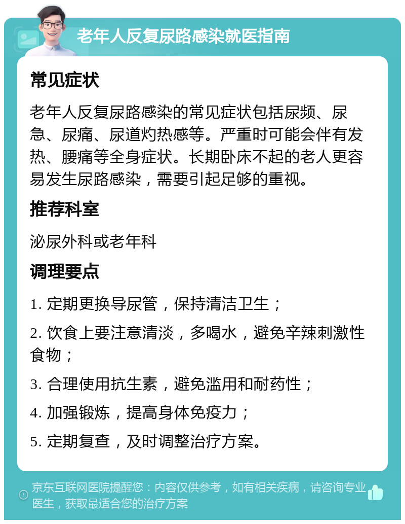 老年人反复尿路感染就医指南 常见症状 老年人反复尿路感染的常见症状包括尿频、尿急、尿痛、尿道灼热感等。严重时可能会伴有发热、腰痛等全身症状。长期卧床不起的老人更容易发生尿路感染，需要引起足够的重视。 推荐科室 泌尿外科或老年科 调理要点 1. 定期更换导尿管，保持清洁卫生； 2. 饮食上要注意清淡，多喝水，避免辛辣刺激性食物； 3. 合理使用抗生素，避免滥用和耐药性； 4. 加强锻炼，提高身体免疫力； 5. 定期复查，及时调整治疗方案。