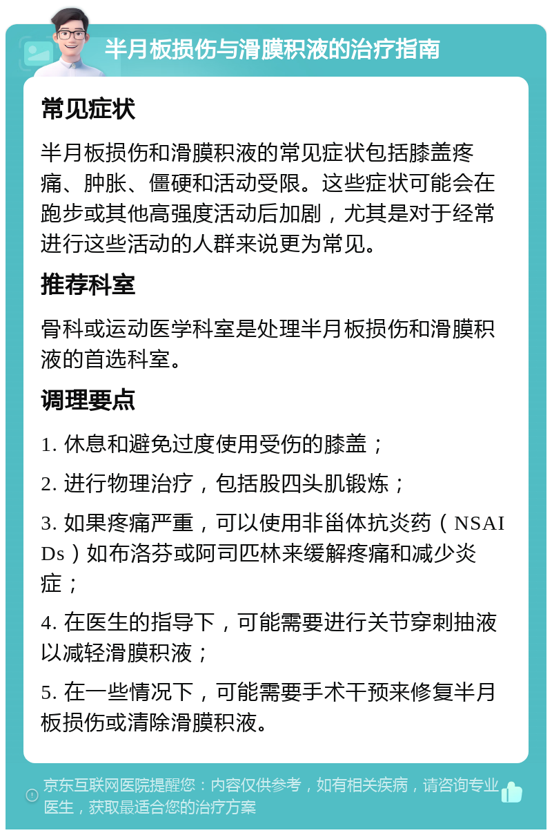 半月板损伤与滑膜积液的治疗指南 常见症状 半月板损伤和滑膜积液的常见症状包括膝盖疼痛、肿胀、僵硬和活动受限。这些症状可能会在跑步或其他高强度活动后加剧，尤其是对于经常进行这些活动的人群来说更为常见。 推荐科室 骨科或运动医学科室是处理半月板损伤和滑膜积液的首选科室。 调理要点 1. 休息和避免过度使用受伤的膝盖； 2. 进行物理治疗，包括股四头肌锻炼； 3. 如果疼痛严重，可以使用非甾体抗炎药（NSAIDs）如布洛芬或阿司匹林来缓解疼痛和减少炎症； 4. 在医生的指导下，可能需要进行关节穿刺抽液以减轻滑膜积液； 5. 在一些情况下，可能需要手术干预来修复半月板损伤或清除滑膜积液。