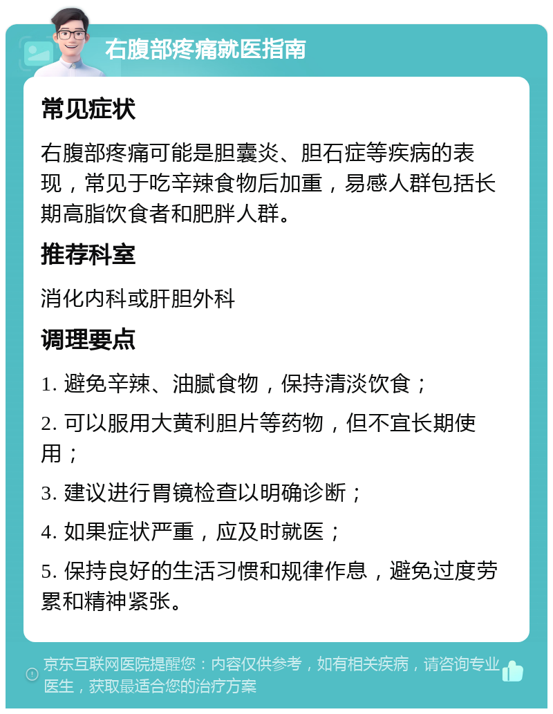 右腹部疼痛就医指南 常见症状 右腹部疼痛可能是胆囊炎、胆石症等疾病的表现，常见于吃辛辣食物后加重，易感人群包括长期高脂饮食者和肥胖人群。 推荐科室 消化内科或肝胆外科 调理要点 1. 避免辛辣、油腻食物，保持清淡饮食； 2. 可以服用大黄利胆片等药物，但不宜长期使用； 3. 建议进行胃镜检查以明确诊断； 4. 如果症状严重，应及时就医； 5. 保持良好的生活习惯和规律作息，避免过度劳累和精神紧张。