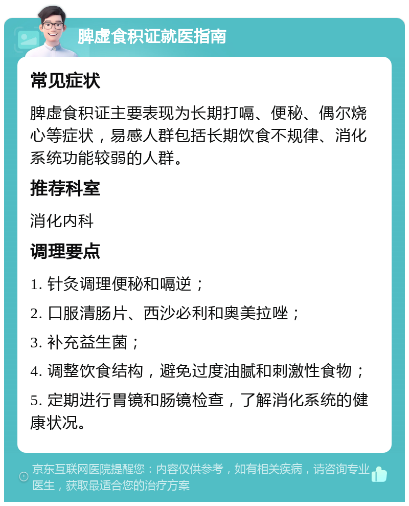 脾虚食积证就医指南 常见症状 脾虚食积证主要表现为长期打嗝、便秘、偶尔烧心等症状，易感人群包括长期饮食不规律、消化系统功能较弱的人群。 推荐科室 消化内科 调理要点 1. 针灸调理便秘和嗝逆； 2. 口服清肠片、西沙必利和奥美拉唑； 3. 补充益生菌； 4. 调整饮食结构，避免过度油腻和刺激性食物； 5. 定期进行胃镜和肠镜检查，了解消化系统的健康状况。