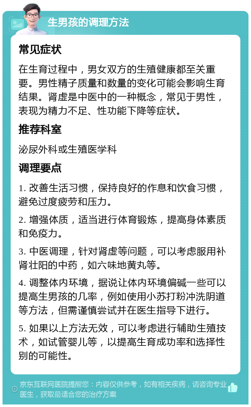 生男孩的调理方法 常见症状 在生育过程中，男女双方的生殖健康都至关重要。男性精子质量和数量的变化可能会影响生育结果。肾虚是中医中的一种概念，常见于男性，表现为精力不足、性功能下降等症状。 推荐科室 泌尿外科或生殖医学科 调理要点 1. 改善生活习惯，保持良好的作息和饮食习惯，避免过度疲劳和压力。 2. 增强体质，适当进行体育锻炼，提高身体素质和免疫力。 3. 中医调理，针对肾虚等问题，可以考虑服用补肾壮阳的中药，如六味地黄丸等。 4. 调整体内环境，据说让体内环境偏碱一些可以提高生男孩的几率，例如使用小苏打粉冲洗阴道等方法，但需谨慎尝试并在医生指导下进行。 5. 如果以上方法无效，可以考虑进行辅助生殖技术，如试管婴儿等，以提高生育成功率和选择性别的可能性。