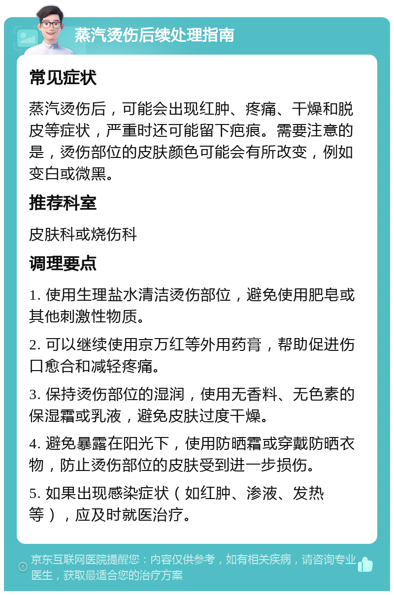 蒸汽烫伤后续处理指南 常见症状 蒸汽烫伤后，可能会出现红肿、疼痛、干燥和脱皮等症状，严重时还可能留下疤痕。需要注意的是，烫伤部位的皮肤颜色可能会有所改变，例如变白或微黑。 推荐科室 皮肤科或烧伤科 调理要点 1. 使用生理盐水清洁烫伤部位，避免使用肥皂或其他刺激性物质。 2. 可以继续使用京万红等外用药膏，帮助促进伤口愈合和减轻疼痛。 3. 保持烫伤部位的湿润，使用无香料、无色素的保湿霜或乳液，避免皮肤过度干燥。 4. 避免暴露在阳光下，使用防晒霜或穿戴防晒衣物，防止烫伤部位的皮肤受到进一步损伤。 5. 如果出现感染症状（如红肿、渗液、发热等），应及时就医治疗。