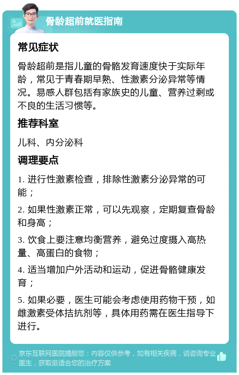 骨龄超前就医指南 常见症状 骨龄超前是指儿童的骨骼发育速度快于实际年龄，常见于青春期早熟、性激素分泌异常等情况。易感人群包括有家族史的儿童、营养过剩或不良的生活习惯等。 推荐科室 儿科、内分泌科 调理要点 1. 进行性激素检查，排除性激素分泌异常的可能； 2. 如果性激素正常，可以先观察，定期复查骨龄和身高； 3. 饮食上要注意均衡营养，避免过度摄入高热量、高蛋白的食物； 4. 适当增加户外活动和运动，促进骨骼健康发育； 5. 如果必要，医生可能会考虑使用药物干预，如雌激素受体拮抗剂等，具体用药需在医生指导下进行。