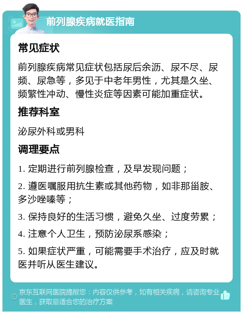 前列腺疾病就医指南 常见症状 前列腺疾病常见症状包括尿后余沥、尿不尽、尿频、尿急等，多见于中老年男性，尤其是久坐、频繁性冲动、慢性炎症等因素可能加重症状。 推荐科室 泌尿外科或男科 调理要点 1. 定期进行前列腺检查，及早发现问题； 2. 遵医嘱服用抗生素或其他药物，如非那甾胺、多沙唑嗪等； 3. 保持良好的生活习惯，避免久坐、过度劳累； 4. 注意个人卫生，预防泌尿系感染； 5. 如果症状严重，可能需要手术治疗，应及时就医并听从医生建议。