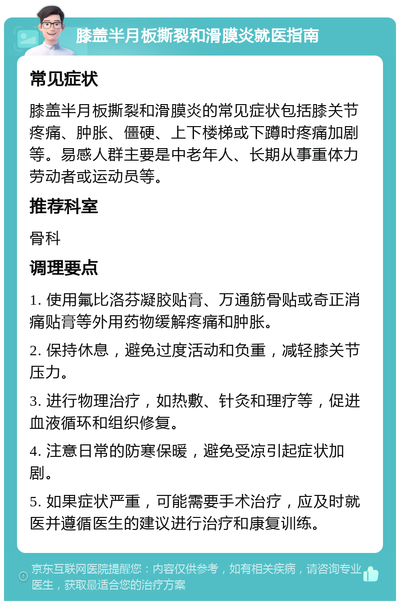 膝盖半月板撕裂和滑膜炎就医指南 常见症状 膝盖半月板撕裂和滑膜炎的常见症状包括膝关节疼痛、肿胀、僵硬、上下楼梯或下蹲时疼痛加剧等。易感人群主要是中老年人、长期从事重体力劳动者或运动员等。 推荐科室 骨科 调理要点 1. 使用氟比洛芬凝胶贴膏、万通筋骨贴或奇正消痛贴膏等外用药物缓解疼痛和肿胀。 2. 保持休息，避免过度活动和负重，减轻膝关节压力。 3. 进行物理治疗，如热敷、针灸和理疗等，促进血液循环和组织修复。 4. 注意日常的防寒保暖，避免受凉引起症状加剧。 5. 如果症状严重，可能需要手术治疗，应及时就医并遵循医生的建议进行治疗和康复训练。