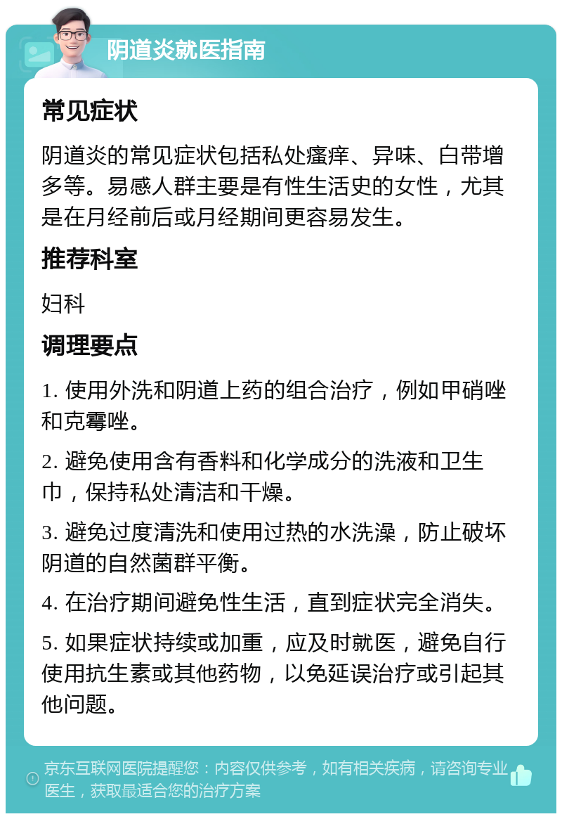 阴道炎就医指南 常见症状 阴道炎的常见症状包括私处瘙痒、异味、白带增多等。易感人群主要是有性生活史的女性，尤其是在月经前后或月经期间更容易发生。 推荐科室 妇科 调理要点 1. 使用外洗和阴道上药的组合治疗，例如甲硝唑和克霉唑。 2. 避免使用含有香料和化学成分的洗液和卫生巾，保持私处清洁和干燥。 3. 避免过度清洗和使用过热的水洗澡，防止破坏阴道的自然菌群平衡。 4. 在治疗期间避免性生活，直到症状完全消失。 5. 如果症状持续或加重，应及时就医，避免自行使用抗生素或其他药物，以免延误治疗或引起其他问题。