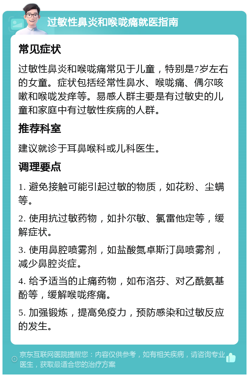 过敏性鼻炎和喉咙痛就医指南 常见症状 过敏性鼻炎和喉咙痛常见于儿童，特别是7岁左右的女童。症状包括经常性鼻水、喉咙痛、偶尔咳嗽和喉咙发痒等。易感人群主要是有过敏史的儿童和家庭中有过敏性疾病的人群。 推荐科室 建议就诊于耳鼻喉科或儿科医生。 调理要点 1. 避免接触可能引起过敏的物质，如花粉、尘螨等。 2. 使用抗过敏药物，如扑尔敏、氯雷他定等，缓解症状。 3. 使用鼻腔喷雾剂，如盐酸氮卓斯汀鼻喷雾剂，减少鼻腔炎症。 4. 给予适当的止痛药物，如布洛芬、对乙酰氨基酚等，缓解喉咙疼痛。 5. 加强锻炼，提高免疫力，预防感染和过敏反应的发生。