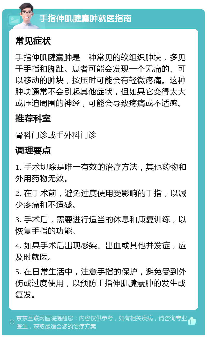 手指伸肌腱囊肿就医指南 常见症状 手指伸肌腱囊肿是一种常见的软组织肿块，多见于手指和脚趾。患者可能会发现一个无痛的、可以移动的肿块，按压时可能会有轻微疼痛。这种肿块通常不会引起其他症状，但如果它变得太大或压迫周围的神经，可能会导致疼痛或不适感。 推荐科室 骨科门诊或手外科门诊 调理要点 1. 手术切除是唯一有效的治疗方法，其他药物和外用药物无效。 2. 在手术前，避免过度使用受影响的手指，以减少疼痛和不适感。 3. 手术后，需要进行适当的休息和康复训练，以恢复手指的功能。 4. 如果手术后出现感染、出血或其他并发症，应及时就医。 5. 在日常生活中，注意手指的保护，避免受到外伤或过度使用，以预防手指伸肌腱囊肿的发生或复发。