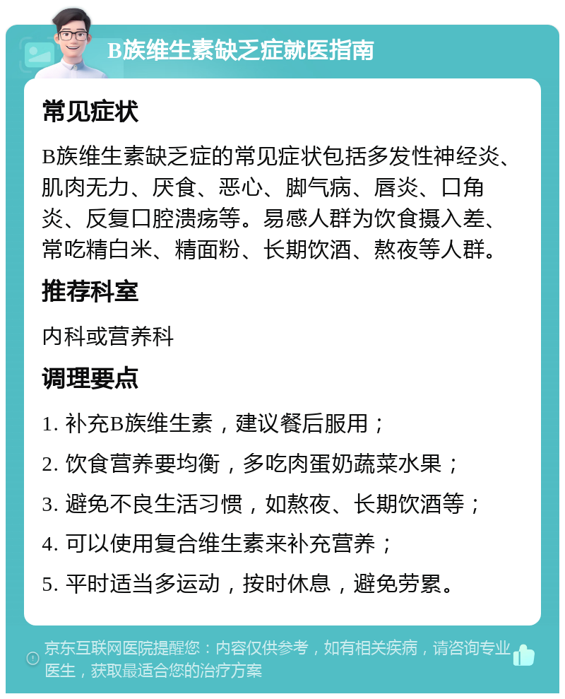 B族维生素缺乏症就医指南 常见症状 B族维生素缺乏症的常见症状包括多发性神经炎、肌肉无力、厌食、恶心、脚气病、唇炎、口角炎、反复口腔溃疡等。易感人群为饮食摄入差、常吃精白米、精面粉、长期饮酒、熬夜等人群。 推荐科室 内科或营养科 调理要点 1. 补充B族维生素，建议餐后服用； 2. 饮食营养要均衡，多吃肉蛋奶蔬菜水果； 3. 避免不良生活习惯，如熬夜、长期饮酒等； 4. 可以使用复合维生素来补充营养； 5. 平时适当多运动，按时休息，避免劳累。