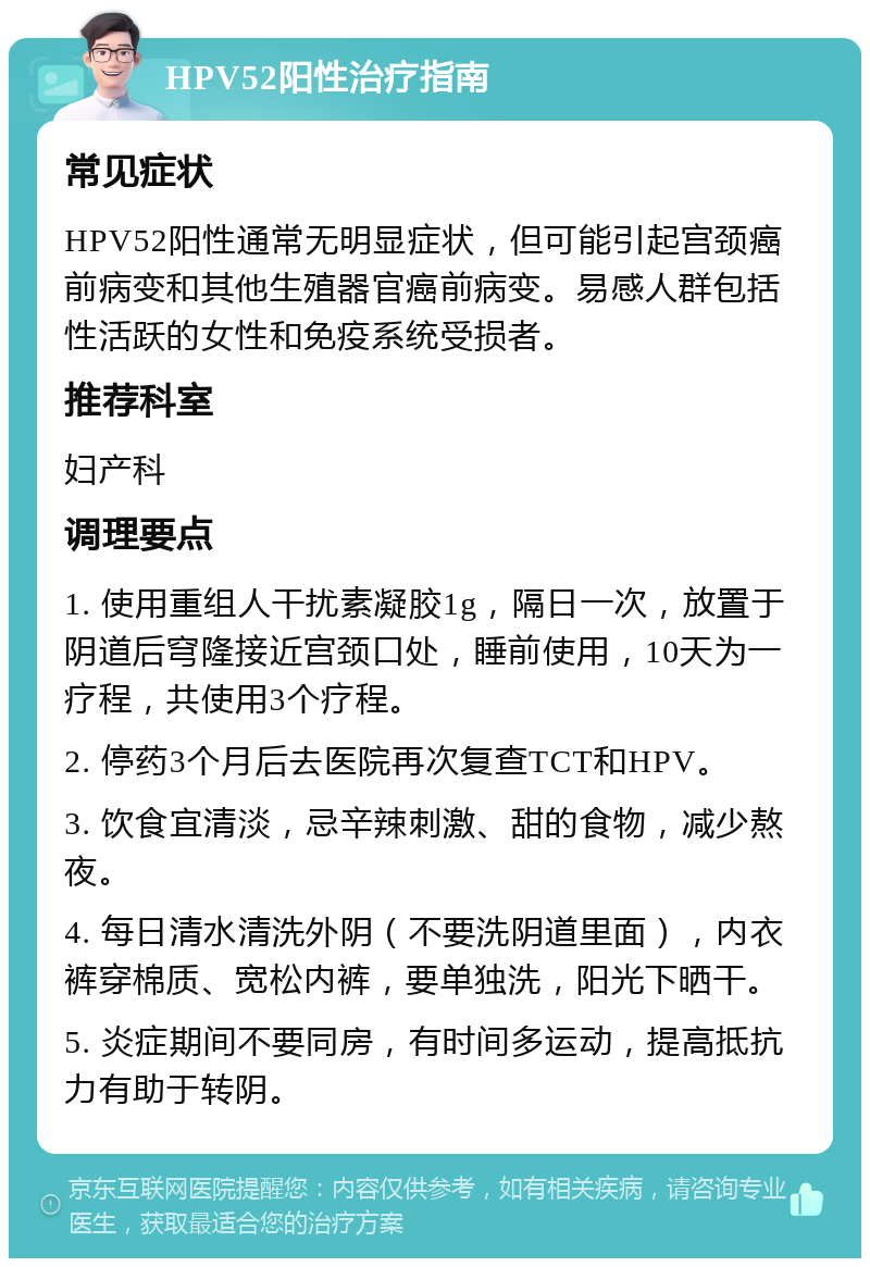 HPV52阳性治疗指南 常见症状 HPV52阳性通常无明显症状，但可能引起宫颈癌前病变和其他生殖器官癌前病变。易感人群包括性活跃的女性和免疫系统受损者。 推荐科室 妇产科 调理要点 1. 使用重组人干扰素凝胶1g，隔日一次，放置于阴道后穹隆接近宫颈口处，睡前使用，10天为一疗程，共使用3个疗程。 2. 停药3个月后去医院再次复查TCT和HPV。 3. 饮食宜清淡，忌辛辣刺激、甜的食物，减少熬夜。 4. 每日清水清洗外阴（不要洗阴道里面），内衣裤穿棉质、宽松内裤，要单独洗，阳光下晒干。 5. 炎症期间不要同房，有时间多运动，提高抵抗力有助于转阴。