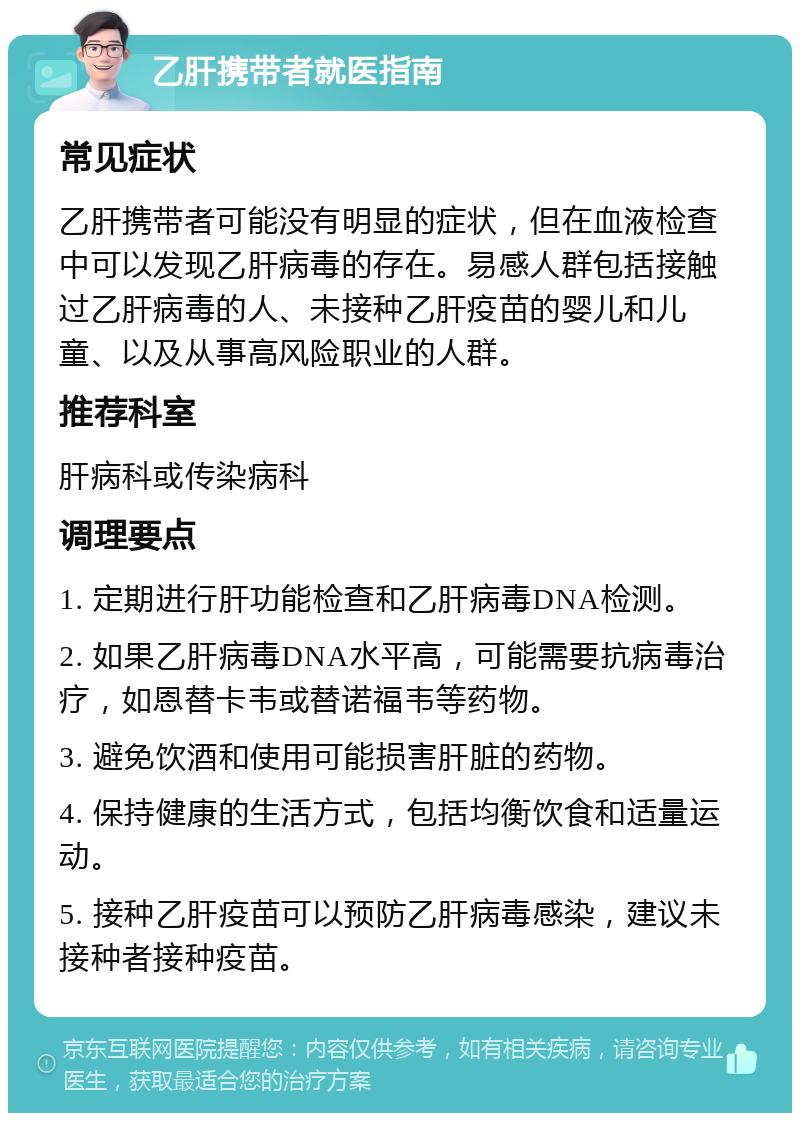 乙肝携带者就医指南 常见症状 乙肝携带者可能没有明显的症状，但在血液检查中可以发现乙肝病毒的存在。易感人群包括接触过乙肝病毒的人、未接种乙肝疫苗的婴儿和儿童、以及从事高风险职业的人群。 推荐科室 肝病科或传染病科 调理要点 1. 定期进行肝功能检查和乙肝病毒DNA检测。 2. 如果乙肝病毒DNA水平高，可能需要抗病毒治疗，如恩替卡韦或替诺福韦等药物。 3. 避免饮酒和使用可能损害肝脏的药物。 4. 保持健康的生活方式，包括均衡饮食和适量运动。 5. 接种乙肝疫苗可以预防乙肝病毒感染，建议未接种者接种疫苗。