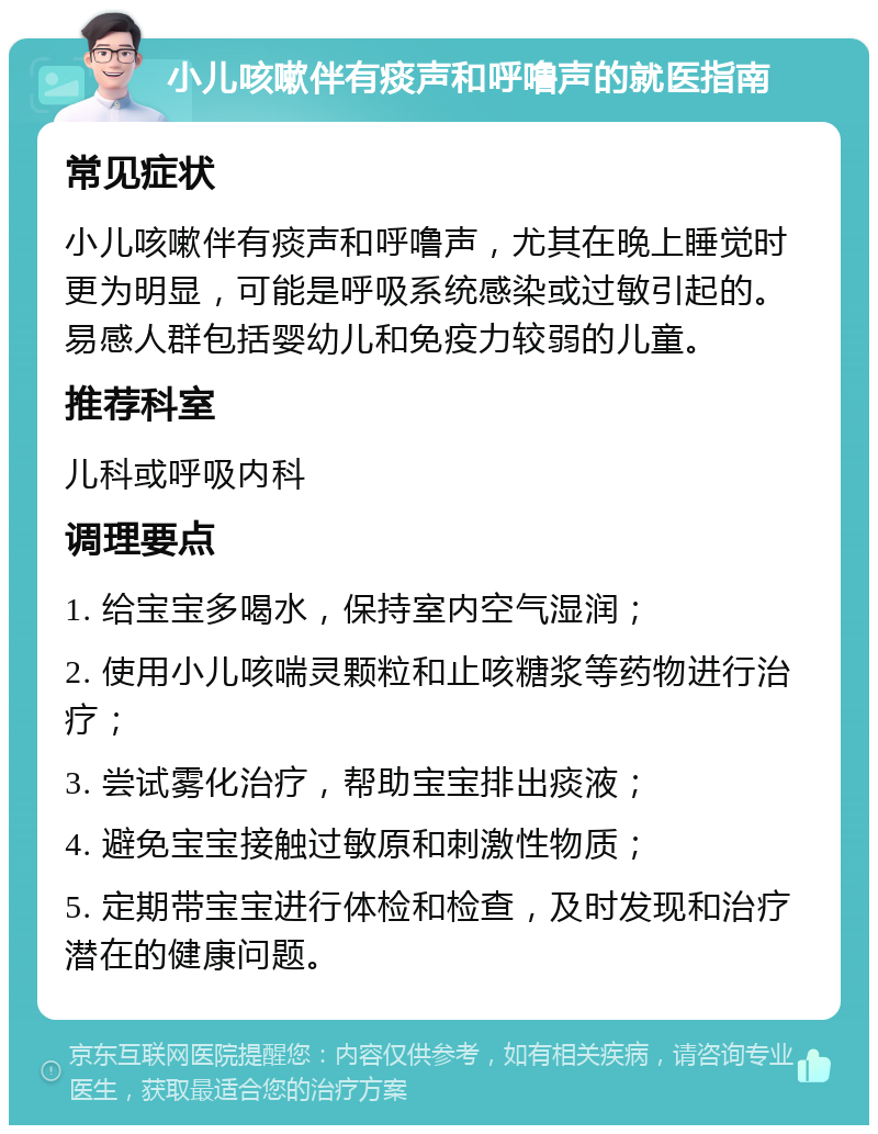 小儿咳嗽伴有痰声和呼噜声的就医指南 常见症状 小儿咳嗽伴有痰声和呼噜声，尤其在晚上睡觉时更为明显，可能是呼吸系统感染或过敏引起的。易感人群包括婴幼儿和免疫力较弱的儿童。 推荐科室 儿科或呼吸内科 调理要点 1. 给宝宝多喝水，保持室内空气湿润； 2. 使用小儿咳喘灵颗粒和止咳糖浆等药物进行治疗； 3. 尝试雾化治疗，帮助宝宝排出痰液； 4. 避免宝宝接触过敏原和刺激性物质； 5. 定期带宝宝进行体检和检查，及时发现和治疗潜在的健康问题。